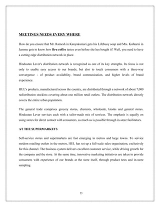 MEETINGS NEEDS EVERY WHERE

How do you ensure that Mr. Ramesh in Kanyakumari gets his Lifebuoy soap and Mrs. Kulkarni in
Jammu gets to know how Bru coffee tastes even before she has bought it? Well, you need to have
a cutting edge distribution network in place.

Hindustan Lever's distribution network is recognized as one of its key strengths. Its focus is not
only to enable easy access to our brands, but also to touch consumers with a three-way
convergence - of product availability, brand communication, and higher levels of brand
experience.

HUL's products, manufactured across the country, are distributed through a network of about 7,000
redistribution stockists covering about one million retail outlets. The distribution network directly
covers the entire urban population.

The general trade comprises grocery stores, chemists, wholesale, kiosks and general stores.
Hindustan Lever services each with a tailor-made mix of services. The emphasis is equally on
using stores for direct contact with consumers, as much as is possible through in-store facilitators.

AT THE SUPERMARKETS

Self-service stores and supermarkets are fast emerging in metros and large towns. To service
modern retailing outlets in the metros, HUL has set up a full-scale sales organization, exclusively
for this channel. The business system delivers excellent customer service, while driving growth for
the company and the store. At the same time, innovative marketing initiatives are taken to provide
consumers with experience of our brands at the store itself, through product tests and in-store
sampling.




                                                  55
 