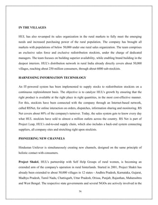 IN THE VILLAGES

HUL has also revamped its sales organization in the rural markets to fully meet the emerging
needs and increased purchasing power of the rural population. The company has brought all
markets with populations of below 50,000 under one rural sales organization. The team comprises
an exclusive sales force and exclusive redistribution stockists, under the charge of dedicated
managers. The team focuses on building superior availability, while enabling brand building in the
deepest interiors. HUL's distribution network in rural India already directly covers about 50,000
villages, reaching about 250 million consumers, through about 6000 sub-stockists.

HARNESSING INFORMATION TECHNOLOGY

An IT-powered system has been implemented to supply stocks to redistribution stockists on a
continuous replenishment basis. The objective is to catalyze HUL's growth by ensuring that the
right product is available at the right place in right quantities, in the most cost-effective manner.
For this, stockists have been connected with the company through an Internet-based network,
called RSNet, for online interaction on orders, dispatches, information sharing and monitoring. RS
Net covers about 80% of the company's turnover. Today, the sales system gets to know every day
what HUL stockists have sold to almost a million outlets across the country. RS Net is part of
Project Leap, HUL's end-to-end supply chain, which also includes a back-end system connecting
suppliers, all company sites and stretching right upon stockists.

PIONEERING NEW CHANNELS

Hindustan Unilever is simultaneously creating new channels, designed on the same principle of
holistic contact with consumers.

Project Shakti, HUL's partnership with Self Help Groups of rural women, is becoming an
extended arm of the company's operation in rural hinterlands. Started in 2001, Project Shakti has
already been extended to about 50,000 villages in 12 states - Andhra Pradesh, Karnataka, Gujarat,
Madhya Pradesh, Tamil Nadu, Chattisgarh, Uttar Pradesh, Orissa, Punjab, Rajasthan, Maharashtra
and West Bengal. The respective state governments and several NGOs are actively involved in the

                                                  56
 