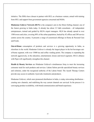 initiative. The SHGs have chosen to partner with HUL as a business venture, armed with training
from HUL and support from government agencies concerned and NGOs.

Hindustan Unilever Network (HUN) is the company's arm in the Direct Selling channel, one of
the fastest growing in India today. It already has about 3.5 lakh consultants - all independent
entrepreneurs, trained and guided by HLN's expert managers. HLN has already spread to over
1500 towns and cities, covering 80% of the urban population, backed by 42 offices and 240 service
centres across the country. It presents a range of customized offerings in Home & Personal Care
and Foods.

Out-of-Home consumption of products and services is a growing opportunity in India, as
elsewhere in the world. Hindustan Unilever is already the largest player in the hot beverages out-
of-home segment, with over 15000 tea and coffee vending points. The company is expanding the
network aggressively, in the education, entertainment, leisure and travel segments. HUL's alliance
with Pepsi will significantly strengthen this channel.

Health & Beauty Services are Hindustan Unilever's simultaneous foray to meet the increasing
consumer need for such products and services. Lakme Salons provide specialized beauty services
and solutions, under the recognized authority of the Lakme brand. The Ayush Therapy Centers
provide easy access to authentic Ayurvedic treatments and products.

Hindustan Unilever, which once pioneered distribution in India, is today reinventing distribution -
creating new channels, and redefining the way current channels are serviced. In the process it is
converging product availability, with brand communication and brand experience.




                                                  57
 