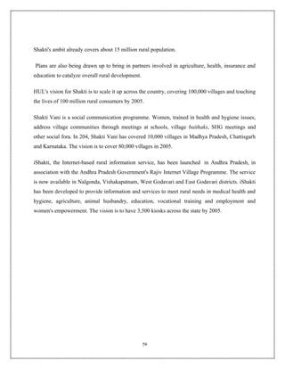 Shakti's ambit already covers about 15 million rural population.

Plans are also being drawn up to bring in partners involved in agriculture, health, insurance and
education to catalyze overall rural development.

HUL's vision for Shakti is to scale it up across the country, covering 100,000 villages and touching
the lives of 100 million rural consumers by 2005.

Shakti Vani is a social communication programme. Women, trained in health and hygiene issues,
address village communities through meetings at schools, village baithaks, SHG meetings and
other social fora. In 204, Shakti Vani has covered 10,000 villages in Madhya Pradesh, Chattisgarh
and Karnataka. The vision is to cover 80,000 villages in 2005.

iShakti, the Internet-based rural information service, has been launched in Andhra Pradesh, in
association with the Andhra Pradesh Government's Rajiv Internet Village Programme. The service
is now available in Nalgonda, Vishakapatnam, West Godavari and East Godavari districts. iShakti
has been developed to provide information and services to meet rural needs in medical health and
hygiene, agriculture, animal husbandry, education, vocational training and employment and
women's empowerment. The vision is to have 3,500 kiosks across the state by 2005.




                                                   59
 