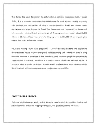 Over the last three years the company has embarked on an ambitious programme, Shakti. Through

Shakti, HUL is creating micro-enterprise opportunities for rural women, thereby improving

their livelihood and the standard of living in rural communities. Shakti also includes health

and hygiene education through the Shakti Vani Programme, and creating access to relevant

information through the iShakti community portal. The programme now covers about 50,000

villages in 12 states. HUL's vision is to take this programme to 100,000 villages impacting the

lives of over a 100 million rural Indians.




HUL is also running a rural health programme – Lifebuoy Swasthya Chetana. The programme

endeavtheirs to induce adoption of hygienic practices among rural Indians and aims to bring

down the incidence of diarrhoea. It has already touched 70 million people in approximately

15000 villages of 8 states. The vision is to make a billion Indians feel safe and secure. If

Hindustan Lever straddles the Indian corporate world, it is because of being single-minded in

identifying itself with Indian aspirations and needs in every walk of life.




CORPORATE PURPOSE

Unilever's mission is to add Vitality to life. We meet everyday needs for nutrition , hygiene and
personal care with brands that help people feel good, look good and get more out of life.




                                                 6
 