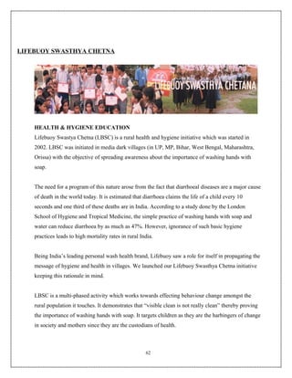 LIFEBUOY SWASTHYA CHETNA




    HEALTH & HYGIENE EDUCATION
    Lifebuoy Swastya Chetna (LBSC) is a rural health and hygiene initiative which was started in
    2002. LBSC was initiated in media dark villages (in UP, MP, Bihar, West Bengal, Maharashtra,
    Orissa) with the objective of spreading awareness about the importance of washing hands with
    soap.


    The need for a program of this nature arose from the fact that diarrhoeal diseases are a major cause
    of death in the world today. It is estimated that diarrhoea claims the life of a child every 10
    seconds and one third of these deaths are in India. According to a study done by the London
    School of Hygiene and Tropical Medicine, the simple practice of washing hands with soap and
    water can reduce diarrhoea by as much as 47%. However, ignorance of such basic hygiene
    practices leads to high mortality rates in rural India.


    Being India’s leading personal wash health brand, Lifebuoy saw a role for itself in propagating the
    message of hygiene and health in villages. We launched our Lifebuoy Swasthya Chetna initiative
    keeping this rationale in mind.


    LBSC is a multi-phased activity which works towards effecting behaviour change amongst the
    rural population it touches. It demonstrates that “visible clean is not really clean” thereby proving
    the importance of washing hands with soap. It targets children as they are the harbingers of change
    in society and mothers since they are the custodians of health.



                                                       62
 
