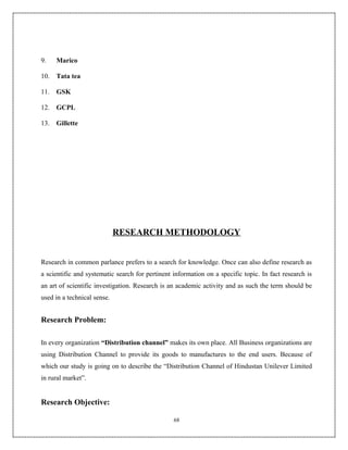9.    Marico

10.   Tata tea

11.   GSK

12.   GCPL

13.   Gillette




                             RESEARCH METHODOLOGY


Research in common parlance prefers to a search for knowledge. Once can also define research as
a scientific and systematic search for pertinent information on a specific topic. In fact research is
an art of scientific investigation. Research is an academic activity and as such the term should be
used in a technical sense.


Research Problem:

In every organization “Distribution channel” makes its own place. All Business organizations are
using Distribution Channel to provide its goods to manufactures to the end users. Because of
which our study is going on to describe the “Distribution Channel of Hindustan Unilever Limited
in rural market”.


Research Objective:

                                                 68
 