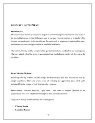 RESEARCH INSTRUMENT:

Questionnaire:
Questionnaire are formal set of question prepare to collect the required information. This is one of
the most effective and popular techniques used in surveys. However one has to be careful while
drawing up questionnaire before deciding on the questions it is important to understand the exact
nature of the information required and who should be interviewed.


The content, phrasing and the sequence of the questionnaire should also be clear and unambiguous.
The knowledge levels of the target of respondent should also be kept in mind while drawing up the
questions.




Data Collection Methods:

In dealing with any problem, once the sample has been selected data must be collected from the
sample population. There are several ways of collecting the appropriate data, which defer
considerably in the context of cost, time and other resources.


Questionnaires, Personnel Interview, Open ended, Close ended & multiple Questions in the
questionnaire have been asked from the sample to draw a useful conclusion.


They can be broadly divided into two into two categories:


 •   Primary Source
 •   Secondary Source

                                                 72
 