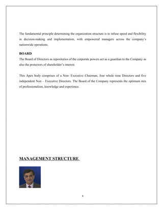 The fundamental principle determining the organization structure is to infuse speed and flexibility
in decision-making and implementation, with empowered managers across the company’s
nationwide operations.

BOARD
The Board of Directors as repositories of the corporate powers act as a guardian to the Company as
also the protectors of shareholder’s interest.


This Apex body comprises of a Non- Executive Chairman, four whole time Directors and five
independent Non – Executive Directors. The Board of the Company represents the optimum mix
of professionalism, knowledge and experience.




MANAGEMENT STRUCTURE




                                                 8
 