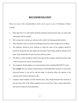 RECOMMENDATION

These are some of the recommendation which can be given in case of Hindustan Unilever

Limited:-


1.   Sales agent who is in rural market should be experience person because they are easily made

     relationship with her retailers.

2.   HUL can provide a various new schemes to his retailers for making potential retailers.

3.   There should be some visit of the Area Manager from time to time arrange by the company.

4.   The employee should be given uniforms in which the name of the company should be

     printed, by doing this the sales people get motivated. These shops should be opened for 24

     hours. They should offer 24 hours free home delivery system.

5.   The delivery vehicle should be attractive the name of the company should be printed in that

     so that it becomes the sources of advertisement.

6.   The companies should emphasis on its advertisement; there should be BRAND FIT in that.

     For example when lux launch its advertisement with sharukh khan with girls. It was heavily

     criticized because it was not fit with the brand. It adversely affects the opinion of the

     customer and it results in decrease in sales.

7.   Company should emphasis on their business areas. They should penetrate their business in

     the rural areas. 69% of the Indian population lives in rural areas. There is huge market there

     and very less market has been penetrated.




                                                 87
 