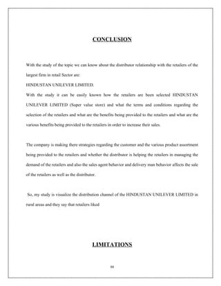 CONCLUSION



With the study of the topic we can know about the distributor relationship with the retailers of the

largest firm in retail Sector are:

HINDUSTAN UNILEVER LIMITED.

With the study it can be easily known how the retailers are been selected HINDUSTAN

UNILEVER LIMITED (Super value store) and what the terms and conditions regarding the

selection of the retailers and what are the benefits being provided to the retailers and what are the

various benefits being provided to the retailers in order to increase their sales.



The company is making there strategies regarding the customer and the various product assortment

being provided to the retailers and whether the distributor is helping the retailers in managing the

demand of the retailers and also the sales agent behavior and delivery man behavior affects the sale

of the retailers as well as the distributor.



So, my study is visualize the distribution channel of the HINDUSTAN UNILEVER LIMITED in

rural areas and they say that retailers liked




                                         LIMITATIONS


                                                   88
 