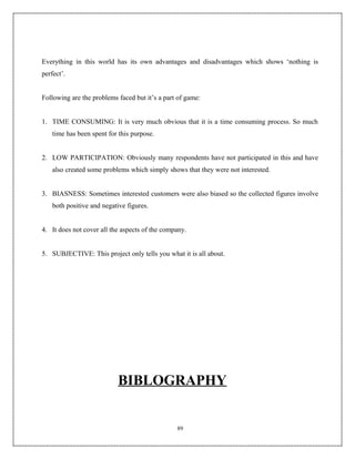 Everything in this world has its own advantages and disadvantages which shows ‘nothing is
perfect’.


Following are the problems faced but it’s a part of game:


1. TIME CONSUMING: It is very much obvious that it is a time consuming process. So much
    time has been spent for this purpose.


2. LOW PARTICIPATION: Obviously many respondents have not participated in this and have
    also created some problems which simply shows that they were not interested.


3. BIASNESS: Sometimes interested customers were also biased so the collected figures involve
    both positive and negative figures.


4. It does not cover all the aspects of the company.


5. SUBJECTIVE: This project only tells you what it is all about.




                           BIBLOGRAPHY


                                                89
 