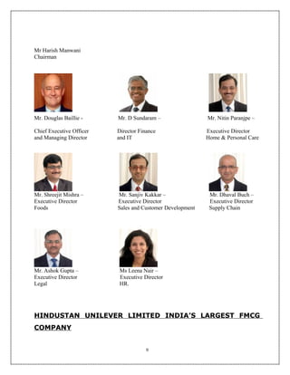 Mr Harish Manwani
Chairman




Mr. Douglas Baillie -     Mr. D Sundaram –                 Mr. Nitin Paranjpe –

Chief Executive Officer   Director Finance                 Executive Director
and Managing Director     and IT                           Home & Personal Care




Mr. Shreejit Mishra –     Mr. Sanjiv Kakkar –               Mr. Dhaval Buch –
Executive Director        Executive Director                Executive Director
Foods                     Sales and Customer Development    Supply Chain




Mr. Ashok Gupta –          Ms Leena Nair –
Executive Director         Executive Director
Legal                      HR.




HINDUSTAN UNILEVER LIMITED INDIA’S LARGEST FMCG
COMPANY


                                      9
 