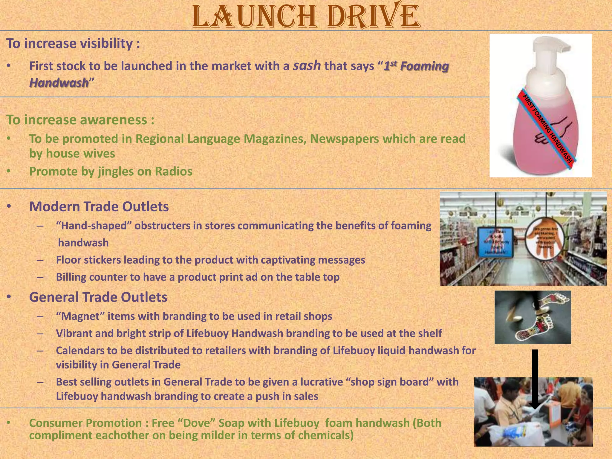 Launch Drive
To increase visibility :
•

First stock to be launched in the market with a sash that says “1st Foaming
Handwash”

To increase awareness :
•
•

To be promoted in Regional Language Magazines, Newspapers which are read
by house wives
Promote by jingles on Radios

•

Modern Trade Outlets
–
–
–

•

General Trade Outlets
–
–
–
–

•

“Hand-shaped” obstructers in stores communicating the benefits of foaming
handwash
Floor stickers leading to the product with captivating messages
Billing counter to have a product print ad on the table top
“Magnet” items with branding to be used in retail shops
Vibrant and bright strip of Lifebuoy Handwash branding to be used at the shelf
Calendars to be distributed to retailers with branding of Lifebuoy liquid handwash for
visibility in General Trade
Best selling outlets in General Trade to be given a lucrative “shop sign board” with
Lifebuoy handwash branding to create a push in sales

Consumer Promotion : Free “Dove” Soap with Lifebuoy foam handwash (Both
compliment eachother on being milder in terms of chemicals)

 