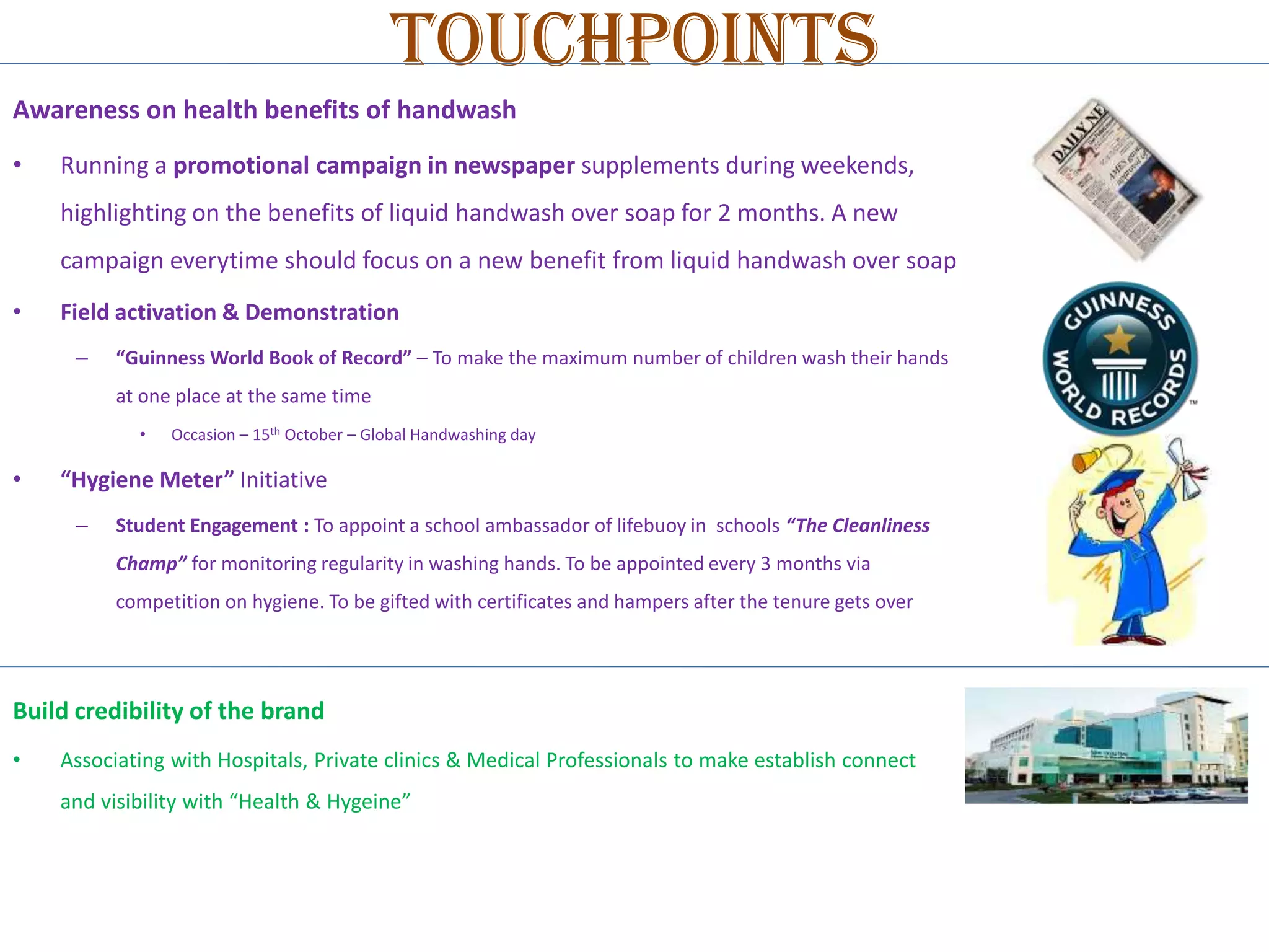 Touchpoints
Awareness on health benefits of handwash
•

Running a promotional campaign in newspaper supplements during weekends,
highlighting on the benefits of liquid handwash over soap for 2 months. A new
campaign everytime should focus on a new benefit from liquid handwash over soap

•

Field activation & Demonstration
–

“Guinness World Book of Record” – To make the maximum number of children wash their hands
at one place at the same time
•

•

Occasion – 15th October – Global Handwashing day

“Hygiene Meter” Initiative
–

Student Engagement : To appoint a school ambassador of lifebuoy in schools “The Cleanliness
Champ” for monitoring regularity in washing hands. To be appointed every 3 months via
competition on hygiene. To be gifted with certificates and hampers after the tenure gets over

Build credibility of the brand
•

Associating with Hospitals, Private clinics & Medical Professionals to make establish connect
and visibility with “Health & Hygeine”

 