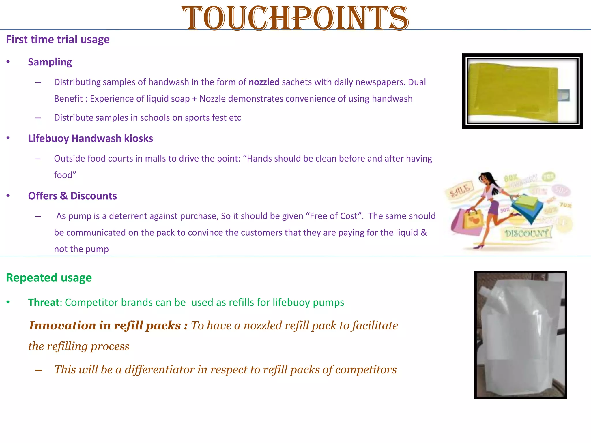 First time trial usage
•

Touchpoints

Sampling
–

Distributing samples of handwash in the form of nozzled sachets with daily newspapers. Dual
Benefit : Experience of liquid soap + Nozzle demonstrates convenience of using handwash

–

•

Distribute samples in schools on sports fest etc

Lifebuoy Handwash kiosks
–

Outside food courts in malls to drive the point: “Hands should be clean before and after having
food”

•

Offers & Discounts
–

As pump is a deterrent against purchase, So it should be given “Free of Cost”. The same should
be communicated on the pack to convince the customers that they are paying for the liquid &
not the pump

Repeated usage
•

Threat: Competitor brands can be used as refills for lifebuoy pumps
Innovation in refill packs : To have a nozzled refill pack to facilitate
the refilling process
–

This will be a differentiator in respect to refill packs of competitors

 
