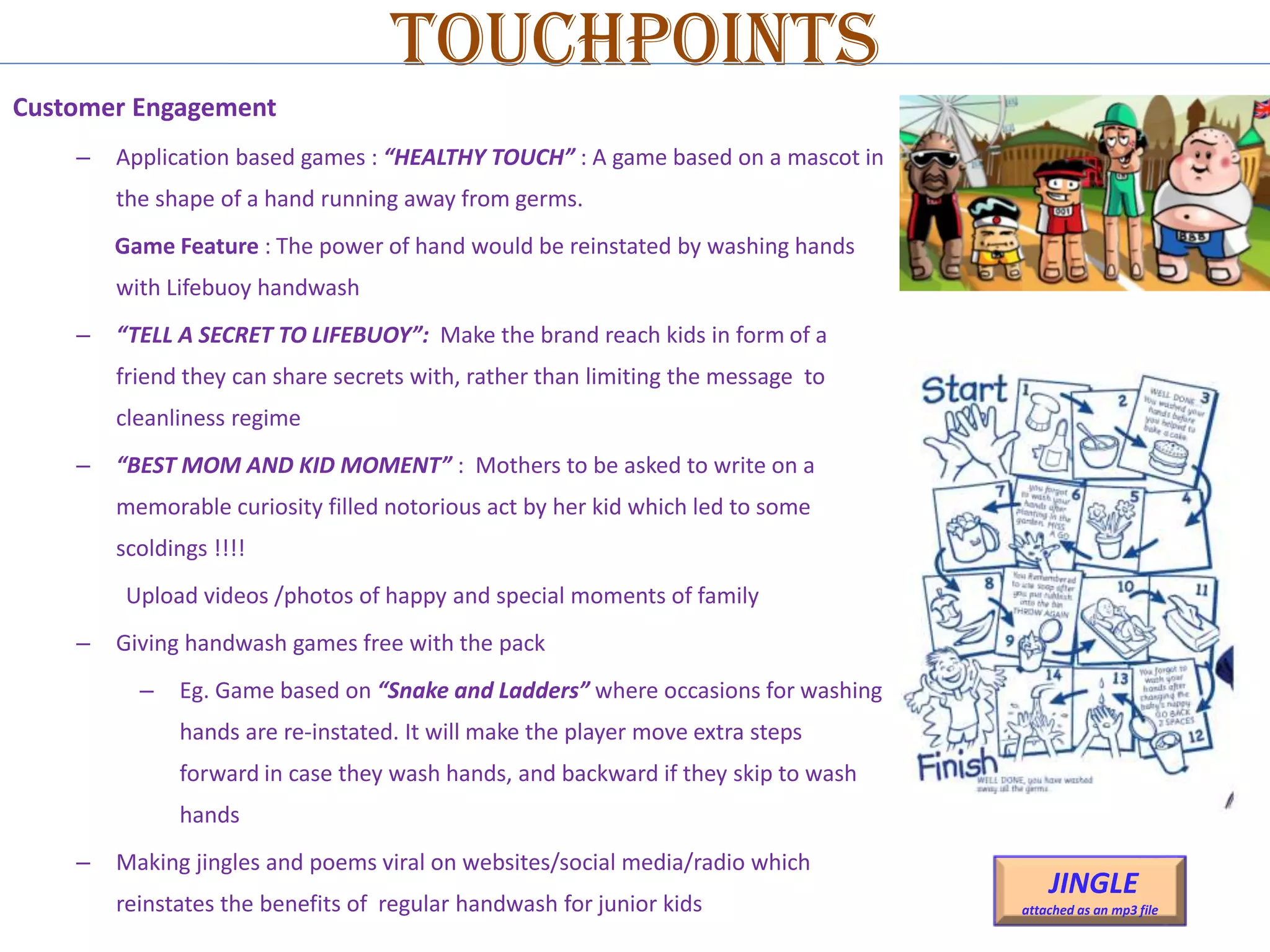 Touchpoints
Customer Engagement
–

Application based games : “HEALTHY TOUCH” : A game based on a mascot in
the shape of a hand running away from germs.
Game Feature : The power of hand would be reinstated by washing hands
with Lifebuoy handwash

–

“TELL A SECRET TO LIFEBUOY”: Make the brand reach kids in form of a
friend they can share secrets with, rather than limiting the message to
cleanliness regime

–

“BEST MOM AND KID MOMENT” : Mothers to be asked to write on a
memorable curiosity filled notorious act by her kid which led to some
scoldings !!!!
Upload videos /photos of happy and special moments of family

–

Giving handwash games free with the pack
–

Eg. Game based on “Snake and Ladders” where occasions for washing

hands are re-instated. It will make the player move extra steps
forward in case they wash hands, and backward if they skip to wash
hands
–

Making jingles and poems viral on websites/social media/radio which
reinstates the benefits of regular handwash for junior kids

JINGLE
attached as an mp3 file

 