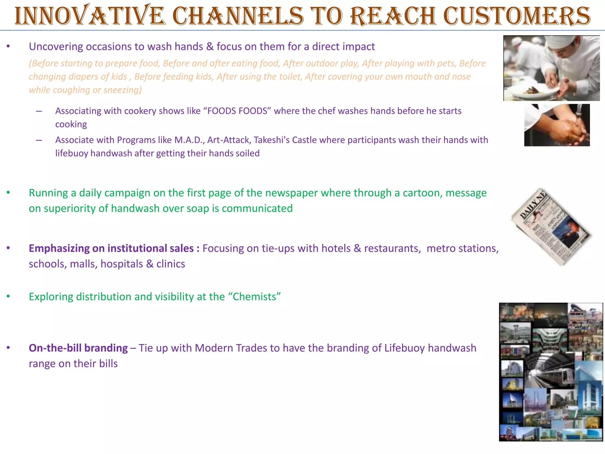 INNOVATIVE CHANNELS TO reach customers
•

Uncovering occasions to wash hands & focus on them for a direct impact
(Before starting to prepare food, Before and after eating food, After outdoor play, After playing with pets, Before
changing diapers of kids , Before feeding kids, After using the toilet, After covering your own mouth and nose
while coughing or sneezing)
–

Associating with cookery shows like “FOODS FOODS” where the chef washes hands before he starts
cooking

–

Associate with Programs like M.A.D., Art-Attack, Takeshi's Castle where participants wash their hands with
lifebuoy handwash after getting their hands soiled

•

Running a daily campaign on the first page of the newspaper where through a cartoon, message
on superiority of handwash over soap is communicated

•

Emphasizing on institutional sales : Focusing on tie-ups with hotels & restaurants, metro stations,
schools, malls, hospitals & clinics

•

Exploring distribution and visibility at the “Chemists”

•

On-the-bill branding – Tie up with Modern Trades to have the branding of Lifebuoy handwash
range on their bills

 