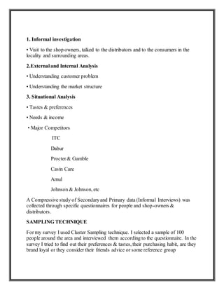 1. Informal investigation
• Visit to the shop owners, talked to the distributors and to the consumers in the
locality and surrounding areas.
2.Externaland Internal Analysis
• Understanding customer problem
• Understanding the market structure
3. Situational Analysis
• Tastes & preferences
• Needs & income
• Major Competitors
ITC
Dabur
Procter& Gamble
Cavin Care
Amul
Johnson & Johnson, etc
A Compressive study of Secondaryand Primary data (Informal Interviews) was
collected through specific questionnaires for people and shop-owners &
distributors.
SAMPLING TECHNIQUE
For my survey I used Cluster Sampling technique. I selected a sample of 100
people around the area and interviewed them according to the questionnaire. In the
survey I tried to find out their preferences & tastes, their purchasing habit, are they
brand loyal or they consider their friends advice or some reference group
 