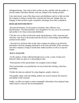 duringpurchasing. I also tried to find out that are they satisfied with the quality or
present stature of product, did they want any change in the existing product.
I also interviewed some of the shop owner and distributors and try to find out what
the company is doing to sustain their customer and what new changes they are
bringing in their productto gain competitive advantage from other competitors
RESEARCHINSTRUMENT
Research instruments, for the purposeof primary data collection were
Questionnaires. The Questionnaires were designed in two sets, one is for customers
and another is for shop-owners and distributors.
• The first set is to find out about the needs and preferences of the customers and
what they want from in the productand also the level of knowledge about different
products in the market.
• Second set is all about what are the steps company are taking to get about the
information about he changing preferences in the taste and needs of the customers
and what company is doing to sustain their market position as well as to tap new
market.
DATA ANALYSIS
Forthe analysis of data collected through survey work, a series of steps were
followed which are given in a chronological order
•Each question of the questionnaire was assigned codes (coding)
•Each questionnaire was punched into ms-excel sheet thus forming a data base
(punching)
•Further the data was analyzed by using diagrams, graphs, charts etc.
•The graphic rating scale and ranking method was used to measure the response
and attitude of the customer.
Finally, an effort was made to extract meaningful information from analyzed data,
which acted as a basefor the recommendations
 
