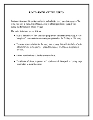 LIMITATIONS OF THE STUDY
In attempt to make this project authentic and reliable, every possibleaspect of the
topic was kept in mind. Nevertheless, despite of fact constraints were at play
during the formulation of this project.
The main limitations are as follows:
 Due to limitation of time only few people were selected for the study. So the
sample of consumers was not enough to generalize the findings of the study.
 The main sourceof data for the study was primary data with the help of self-
administered questionnaires. Hence, the chances of unbiased information
are less.
 People were hesitant to disclose the true facts.
 The chance of biased responsecan’t be eliminated though all necessary steps
were taken to avoid the same.
 