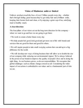 Vision of Hindustan unilever limited
Unilever products touchthe lives of over 2 billion people every day – whether
that's through feeling great becausethey've got shiny hair and a brilliant smile,
keeping their homes fresh and clean, or by enjoying a great cup of tea, satisfying
meal or healthy snack.
A cleardirection
The four pillars of our vision set out the long term direction for the company –
where we want to go and how we are going to get there:
• We work to create a better future every day
• We help people feel good, look good and get more out of life with brands and
services that are good for them and good for others.
• We will inspire people to take small everyday actions that can add up to a big
difference for the world.
• We will develop new ways of doing business that will allow us to double the size
of our company while reducing our environmental impact. We've always believed
in the power of our brands to improve the quality of people’s lives and in doing the
right thing. As our business grows, so do our responsibilities. We recognise that
global challenges such as climate change concern us all. Considering the wider
impact of our actions is embedded in our values and is a fundamental part of who
we are.
 