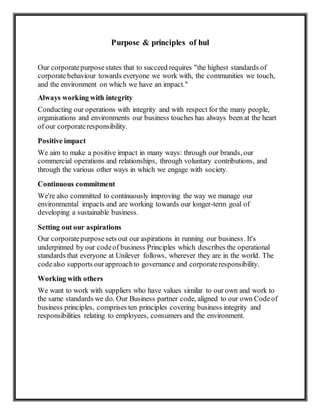 Purpose & principles of hul
Our corporatepurposestates that to succeed requires "the highest standards of
corporatebehaviour towards everyone we work with, the communities we touch,
and the environment on which we have an impact."
Always working with integrity
Conducting our operations with integrity and with respect for the many people,
organisations and environments our business touches has always been at the heart
of our corporateresponsibility.
Positive impact
We aim to make a positive impact in many ways: through our brands, our
commercial operations and relationships, through voluntary contributions, and
through the various other ways in which we engage with society.
Continuous commitment
We're also committed to continuously improving the way we manage our
environmental impacts and are working towards our longer-term goal of
developing a sustainable business.
Setting out our aspirations
Our corporatepurposesets out our aspirations in running our business. It's
underpinned by our codeof business Principles which describes the operational
standards that everyone at Unilever follows, wherever they are in the world. The
codealso supports ourapproachto governance and corporateresponsibility.
Working with others
We want to work with suppliers who have values similar to our own and work to
the same standards we do. Our Business partner code, aligned to our own Codeof
business principles, comprises ten principles covering business integrity and
responsibilities relating to employees, consumers and the environment.
 