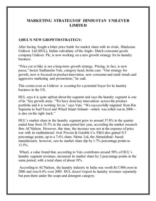 MARKETING STRATEGYOF HINDUSTAN UNILEVER
LIMITED
1)HUL’S NEW GROWTHSTRATEGY:
After having fought a bitter price battle for market share with its rivals, Hindustan
Unilever Ltd (HUL), Indian subsidiary of the Anglo- Dutch consumer goods
company Unilever Plc, is now working on a new growth strategy for its laundry
business.
“Price cut or hike is not a long-term growth strategy. Pricing, in fact, is now
passe,”insists Sudhanshu Vats, category head, home care. “Our strategy for
growth, now is focused on productinnovation, new consumer and retail trends and
aggressive marketing and promotions,”he said.
This comes even as Unilever is scouting for a potential buyer for its laundry
business in the US.
HUL says it is quite upbeat about the segment and says the laundry segment is one
of its “key growth areas. “We have done key innovations across the product
portfolio and it is working for us,” says Vats. “We successfully migrated from Rin
Supreme to Surf Excel and Wheel Smart Srimati—which was rolled out in 2006—
is also on the right track.”
HUL’s market share in the laundry segment grew to around 37.8% in the quarter
ended June from 35.5% in the same period last year, according the market research
firm ACNielsen. However, this time, the increase was not at the expense of price
war with its multinational rival Procter & Gamble Co. P&G also gained 0.5
percentage points, up to a 7.6% share. Nirma Ltd, the Ahmedabad- based
manufacturer, however, saw its market share dip by 1.7% percentage points to
13.5%.
Wheel, a value brand that, according to Vats contributes around 50% of HUL’s
laundry segment revenues, increased its market share by 2 percentage points in the
same period, with a total share of about 18%.
According to ACNielsen, the laundry industry in India was worth Rs7,908 crore in
2006 and rose8.4% over 2005. HUL doesn’treport its laundry revenues separately
but puts them under the soaps and detergent category.
 