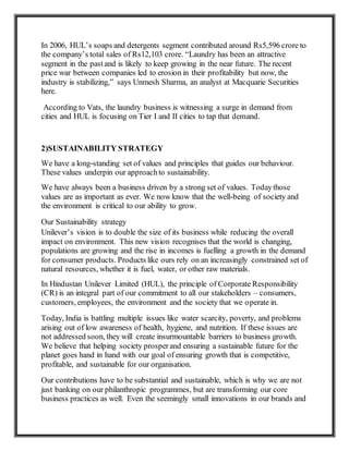 In 2006, HUL’s soaps and detergents segment contributed around Rs5,596 crore to
the company’s total sales of Rs12,103 crore. “Laundry has been an attractive
segment in the pastand is likely to keep growing in the near future. The recent
price war between companies led to erosion in their profitability but now, the
industry is stabilizing,” says Unmesh Sharma, an analyst at Macquarie Securities
here.
According to Vats, the laundry business is witnessing a surge in demand from
cities and HUL is focusing on Tier I and II cities to tap that demand.
2)SUSTAINABILITY STRATEGY
We have a long-standing set of values and principles that guides our behaviour.
These values underpin our approachto sustainability.
We have always been a business driven by a strong set of values. Todaythose
values are as important as ever. We now know that the well-being of society and
the environment is critical to our ability to grow.
Our Sustainability strategy
Unilever’s vision is to double the size of its business while reducing the overall
impact on environment. This new vision recognises that the world is changing,
populations are growing and the rise in incomes is fuelling a growth in the demand
for consumer products. Products like ours rely on an increasingly constrained set of
natural resources, whether it is fuel, water, or other raw materials.
In Hindustan Unilever Limited (HUL), the principle of Corporate Responsibility
(CR) is an integral part of our commitment to all our stakeholders – consumers,
customers, employees, the environment and the society that we operate in.
Today, India is battling multiple issues like water scarcity, poverty, and problems
arising out of low awareness of health, hygiene, and nutrition. If these issues are
not addressed soon, they will create insurmountable barriers to business growth.
We believe that helping society prosperand ensuring a sustainable future for the
planet goes hand in hand with our goal of ensuring growth that is competitive,
profitable, and sustainable for our organisation.
Our contributions have to be substantial and sustainable, which is why we are not
just banking on our philanthropic programmes, but are transforming our core
business practices as well. Even the seemingly small innovations in our brands and
 