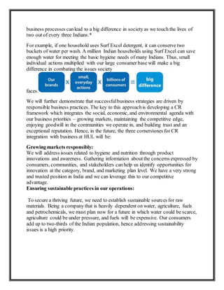 business processes canlead to a big difference in society as we touch the lives of
two out of every three Indians.*
For example, if one household uses Surf Excel detergent, it can conserve two
buckets of water per wash. A million Indian households using Surf Excel can save
enough water for meeting the basic hygiene needs of many Indians. Thus, small
individual actions multiplied with our large consumer base will make a big
difference in combating the issues society
faces.
We will further demonstrate that successfulbusiness strategies are driven by
responsible business practices. The key to this approachis developing a CR
framework which integrates the social, economic, and environmental agenda with
our business priorities – growing markets, maintaining the competitive edge,
enjoying goodwill in the communities we operate in, and building trust and an
exceptional reputation. Hence, in the future, the three cornerstones for CR
integration with business at HUL will be:
Growing markets responsibly:
We will address issues related to hygiene and nutrition through product
innovations and awareness. Gathering information about the concerns expressed by
consumers, communities, and stakeholders can help us identify opportunities for
innovation at the category, brand, and marketing plan level. We have a very strong
and trusted position in India and we can leverage this to our competitive
advantage.
Ensuring sustainable practices in our operations:
To secure a thriving future, we need to establish sustainable sources for raw
materials. Being a company that is heavily dependent on water, agriculture, fuels
and petrochemicals, we must plan now for a future in which water could be scarce,
agriculture could be under pressure, and fuels will be expensive. Our consumers
add up to two-thirds of the Indian population, hence addressing sustainability
issues is a high priority.
 