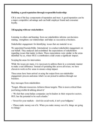 Building a goodreputation through responsible leadership:
CR is one of the key components of reputation and trust. A good reputation can be
a major competitive advantage and can build employer brand and consumer
loyalty.
3)Engaging with our stakeholders
Listening to others and learning from our stakeholders informs our decision-
making, strengthens our relationships and helps us succeed as a business.
Stakeholder engagement for identifying issues that are material to us:
We appointed SustainAbility International to conductstakeholder engagement on
our behalf. They analysed and assimilated the expectations of stakeholders
regarding issues that matter to them. These expectations were similar to the areas
identified by us, where HUL's contribution could create a significant impact.
Scoping the areas for intervention
While the issues are many, it is necessary to address them in a systematic manner
to make a real difference. Instead of spreading thin across all issues, we have
chosen to work on five areas to ensure a deep impact.
These areas have been arrived at using the output from our stakeholder
engagement process and areas which we are poised to address through our
business.
Key messages from stakeholders
‘Target. Allocate resources. Achieve those targets. This is more critical than
just being visible & talking about it.’
- ‘We feel that some Indian companies can be leaders in their respective sectors.
HUL has the potential to be such a leader.’
- ‘Invest for your markets – don'tdo social work, it isn't your ballgame.’
- ‘Please make money out of it. When you make money out of it, things are going
to change.’
 