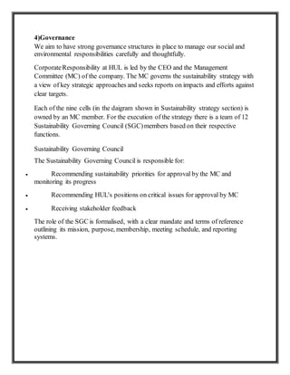 4)Governance
We aim to have strong governance structures in place to manage our social and
environmental responsibilities carefully and thoughtfully.
CorporateResponsibility at HUL is led by the CEO and the Management
Committee (MC) of the company. The MC governs the sustainability strategy with
a view of key strategic approaches and seeks reports on impacts and efforts against
clear targets.
Each of the nine cells (in the daigram shown in Sustainability strategy section) is
owned by an MC member. For the execution of the strategy there is a team of 12
Sustainability Governing Council (SGC)members based on their respective
functions.
Sustainability Governing Council
The Sustainability Governing Council is responsible for:
 Recommending sustainability priorities for approval by the MC and
monitoring its progress
 Recommending HUL's positions on critical issues for approval by MC
 Receiving stakeholder feedback
The role of the SGC is formalised, with a clear mandate and terms of reference
outlining its mission, purpose, membership, meeting schedule, and reporting
systems.
 