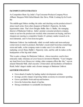 5)COMPETATIVE STRATEGY
As Competition Heats Up, India’s Top Consumer-Products CompanyWoos
Affluent Shoppers With Global Brands Like Dove, While Cooking Up Its Foods
Biz
The middle-aged Briton strolling the aisles and checking out the products doesn’t
attract much notice from other shoppers in Mumbai’s Hypercity, the India
hypermarket chain. That’s how Douglas Baillie likes it. Baillie, the managing
director of Hindustan Unilever, India’s premier consumer-products company,
wants to see how his products are stocked, what consumers are buying, and how
shoppers are reacting to competitive brands. It’s primary market research at its
most elemental, and it’s best done incognito.
Hindustan Unilever has traditionally relied on small traders and mom-and-pop
corner stores to retail its products. But India’s recent retail boom has created large
stores and malls, so the company wants to make sure it’s in with the new
marketing crowd. Hence Baillie’s Hypercity visits, and the calls he makes on the
headquarters of the big retail chains.
This is quite a change for Hindustan Unilever, whose executives used to have
emissaries make obeisance at Lever house in downtown Mumbai. “I can’t imagine
any head from Lever House ever visiting other company offices like this,” says an
amazed Damodar Mall, chief executive of innovation and incubation at Pantaloon
Retail, India’s largest retailer and a former manager at Hindustan Unilever.
6)OTHER STRATEGY
 Grow ahead of market by leading market development activites.
 leverage positive impact of growing Indian economy on consumer spending.
 Grow a profitable foods and top end business.
 Grow the bottom-line ahead of top line.
 Strong commitment to sustainable development.
 
