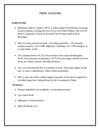 SWOT ANALYSIS
STRENGTHS
 Hindustan Unilever Limited (HUL) is India's largest Fast Moving Consumer
Goods company, touching the lives of two out of three Indians with over 20
distinct categories in Home & Personal Care Products and Foods &
Beverages..
 Due to its long presence in India – has deep penetration – 20 consumer
productcategory, over 15,000 employees, including over 1,300 managers, is
to "add vitality to life."
 The company derives 44.3% of its revenues from soaps and detergents,
26.6% from personal care products, 10.5% from beverages, and the rest from
foods, ice creams, exports, and other products.
 Low costof productiondue to economic of scale. That means higher profits
and / or more competitioners. Better market penetration.
 HUL is also one of the country's largest exporters; it has been recognised as
a Golden Super Star Trading House by the Government of India.
Weakness
 Strong competitors and availability of substitute products
 Low export levels
 High price of some products
 High advertising cost
 