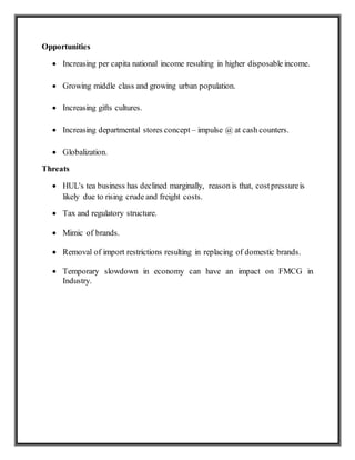 Opportunities
 Increasing per capita national income resulting in higher disposable income.
 Growing middle class and growing urban population.
 Increasing gifts cultures.
 Increasing departmental stores concept – impulse @ at cash counters.
 Globalization.
Threats
 HUL's tea business has declined marginally, reason is that, costpressureis
likely due to rising crude and freight costs.
 Tax and regulatory structure.
 Mimic of brands.
 Removal of import restrictions resulting in replacing of domestic brands.
 Temporary slowdown in economy can have an impact on FMCG in
Industry.
 