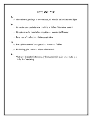 PEST ANALYSIS
P:
 since the budget range is decontrolled, no political effects are envisaged.
E:
 increasing per capita income resulting in higher Disposable income
 Growing middle class/urban population – increase in Demand
 Low costof production – better penetration
S:
 Per capita consumption expected to increase – fashion
 Increasing gifts culture – increase in demand
T:
 Will have to reinforce technology to international levels Once India is a
“fully free” economy
 