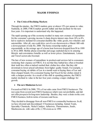 MAJOR FINDINGS
 The Crisis of Declining Markets
Through the nineties, the FMCG markets grew at almost 15% per annum in value.
Suddenly, in 2000, FMCG market growth stalled and then declined for the next
four years. It is important to understand why this happened.
The rapid opening up of the economy resulted in many new avenues of expenditure
for the consumer’s growing income.A sharp drop in interest rates from 18% to 8%
led to explosive demand for consumer durables like white goods, two-wheelers and
automobiles. After all, one could drive out of a car showroomin a Maruti 800 with
a down payment of only Rs. 2000. The home ownership market grew
exponentially as the average age of a home loan borrower dropped from50 in 1999
to 30 in 2004. Mobile phone ownership and usage exploded due to its amazing
lifestyle and convenience benefits as well as lower prices. Entertainment, Leisure
and Travel sectors also boomed.
The lure of new avenues of expenditure in products and services led to consumers
restricting their expanse on FMCG. It is not that they bathed less often or brushed
their teeth less often or indeed washed their clothes less often. But they did
downtrade to lower priced substitutes from higher quality brands. Forexample, a
consumer buying six tablets of Lux in a month went to buying three of Lux and
three cheaper brands. Or a consumer buying Surf Excel for her clothes mixed it
with a cheaper powder. As a result of this shift in spending patterns, the FMCG
market declined in value in the last four years creating a major challenge for
growth.
 The new Hindustan Lever:
Focused onFMCG In 2000, 75% of our sales came from FMCG businesses. The
rest came from several non-FMCG businesses which were not profitable, and did
not offer prospects forlong-term leadership. Besides, they were a drain on the core
FMCG business, both in terms of resource and focus.
They decided to disengage from all non-FMCG or commodity businesses. In all,
we have divested and discontinued 15 businesses including Animal Feeds,
Speciality Chemicals, Nickel Catalyst, Adhesives, Thermometers, Seeds,
Mushrooms etc. with sales of Rs.1,750 crores as in 1999.
 