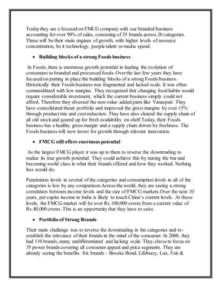 Todaythey are a focused on FMCG company with our branded business
accounting for over 90% of sales, consisting of 35 brands across 20 categories.
These will be their main engines of growth, with higher levels of resource
concentration, be it technology, people talent or media spend.
 Building blocks of a strong Foods business
In Foods,there is enormous growth potential in leading the evolution of
consumers to branded and processed foods. Overthe last few years they have
focused on putting in place the building blocks of a strong Foods business.
Historically their Foodsbusiness was fragmented and lacked scale. It was often
commoditized with low margins. They recognized that changing food habits would
require considerable investment, which the current business simply could not
afford. Therefore they divested the non-value added parts like Vanaspati. They
have consolidated theuir portfolio and improved the gross margins by over 13%
through productmix and costreduction. They have also cleared the supply chain of
all old stockand geared up for fresh availability on shelf.Today, their Foods
business has a healthy gross margin and a supply chain driven by freshness. The
Foods business will now invest for growth through relevant innovation.
 FMCG still offers enormous potential
As the largest FMCG player it was up to them to reverse the downtrading to
realize its true growth potential. They could achieve this by raising the bar and
becoming world class in what their brands offered and how they worked. Nothing
less would do.
Penetration levels in several of the categories and consumption levels in all of the
categories is low by any comparison.Across the world, they are seeing a strong
correlation between income levels and the size of FMCG markets.Over the next 10
years, per capita income in India is likely to touch China’s current levels. At those
levels, the FMCG market will be over Rs.100,000 crores from a current value of
Rs.40,000 crores. This is an opportunity that they have to seize.
 Portfolio of Strong Brands
Their main challenge was to reverse the downtrading in the categories and re-
establish the relevance of their brands in the mind of the consumer. In 2000, they
had 110 brands, many undifferentiated and lacking scale. They choseto focus on
35 power brands covering all consumer appeal and price segments. They are
already seeing the benefits. Six brands – Brooke Bond, Lifebuoy, Lux, Fair &
 