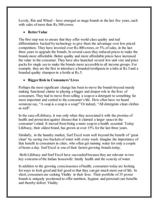 Lovely, Rin and Wheel – have emerged as mega brands in the last five years, each
with sales of more than Rs.500 crores.
 BetterValue
The first step was to ensure that they offer world class quality and real
differentiation backed by technology to give them the advantage over low priced
competition. They have invested over Rs.400 crores, or 5% of sales, in the last
three years to upgrade the brands. In several cases they reduced prices to make the
brands more affordable. Better quality and more affordable prices have increased
the value to the consumer. They have also launched several low unit size and price
packs for single use to make the brands more accessible to all income groups. For
example, they are the first to introduce a branded toothpaste in a tube at Rs.5and a
branded quality shampoo in a bottle at Rs.5.
 BiggerRole in Consumers’Lives
Perhaps the most significant change has been to move the brands beyond merely
making functional claims to playing a bigger and deeper role in the lives of
consumers. They had to move from selling a soap or a detergent to something far
more important and central to the consumer’s life. How often have we heard
someone say, “A soap is a soap is a soap!”Or indeed, “All detergents clean clothes
as well”.
In the case ofLifebuoy, it was only when they associated it with the promise of
health and protection against disease that it claimed a larger spacein the
consumer’s mind. It moved from being a mere soap to a health essential. Today
Lifebuoy, their oldest brand, has grown at over 15% for the last three years.
Similarly, in the laundry market, Surf Excel went well beyond the benefit of ‘great
clean’ by saving two buckets of water with every wash. Imagine the importance of
that benefit to consumers in cities, who often get running water for only a couple
of hours a day. Surf Excel is one of their fastest growing brands today.
Both Lifebuoy and Surf Excel have succeeded because they are relevant to two
key concerns of the Indian housewife: family health and the scarcity of water.
In addition to the growing consciousness ofhealth, consumers today are looking
for ways to look good and feel good so that they can get much more out of life. In
short, consumers are seeking Vitality in their lives. Their portfolio of 35 power
brands is uniquely positioned to offer nutrition, hygiene and personal care benefits
and thereby deliver Vitality.
 