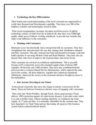  Technology, the Key Differentiator
Their brands and sound understanding of the local consumer are supported by a
world class Research and Development capability. They have over 200 of the
brightest scientists and technologists based in India.
Their recent reorganization leverages the talent poolfrom across 16 global
technology centres, of which four are in India.In all, they have over 4,000 high
quality minds across Unilever working relentlessly to provide new benefits that
make a real difference to the consumers.
 Winning with Customers
Hindustan Lever has historically had a strong bond with its customers. They have
strengthened this and reinvented the way they manage their distribution channels
and their customers. The sales structure has been transformed to leverage scale and
build expertise in servicing Modern Trade and Rural Markets. They have also de-
layered their sales force to improve the responsetimes and service levels.
Their customers are serviced on continuous replenishment. This is possible
because of IT connectivity across the extended supply chain of about 2,000
suppliers, 80 factories and 7,000 stockists. They have also combined backend
processes into a common Shared Service infrastructure, which supports the units
across the country. All these initiatives together have enhanced operational
efficiencies, improved the service to the customers and have brought us closer to
the marketplace.
 Our Acorns: Investing in our Future
In the pursuit of growth, they have also begun to nurture some acorns for the
future. These are both new businesses and new ways of engaging with consumers.
Their entry into Water Purifiers, through Pureit, shows great promise. Pureit
delivers 100% protection against all water-borne diseases. It provides water which
is as safe as boiled water, without needing electricity or continuous tap water
supply. At 17 paise per litre, it is extremely affordable for the common man. They
have launched it in Tamil Nadu and are fine-tuning all aspects of the business
system before a phased national launch.
 