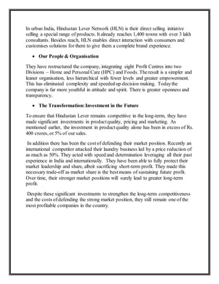 In urban India, Hindustan Lever Network (HLN) is their direct selling initiative
selling a special range of products. It already reaches 1,400 towns with over 3 lakh
consultants. Besides reach, HLN enables direct interaction with consumers and
customises solutions for them to give them a complete brand experience.
 Our People & Organisation
They have restructured the company, integrating eight Profit Centres into two
Divisions – Home and Personal Care (HPC) and Foods. Theresult is a simpler and
leaner organisation, less hierarchical with fewer levels and greater empowerment.
This has eliminated complexity and speeded up decision making. Todaythe
company is far more youthful in attitude and spirit. There is greater openness and
transparency.
 The Transformation:Investment in the Future
To ensure that Hindustan Lever remains competitive in the long-term, they have
made significant investments in productquality, pricing and marketing. As
mentioned earlier, the investment in productquality alone has been in excess of Rs.
400 crores, or 5% of our sales.
In addition there has been the costof defending their market position. Recently an
international competitor attacked their laundry business led by a price reduction of
as much as 50%. They acted with speed and determination leveraging all their past
experience in India and internationally. They have been able to fully protect their
market leadership and share, albeit sacrificing short-term profit. They made this
necessary trade-off as market share is the bestmeans of sustaining future profit.
Over time, their stronger market positions will surely lead to greater long-term
profit.
Despite these significant investments to strengthen the long-term competitiveness
and the costs ofdefending the strong market position, they still remain one of the
most profitable companies in the country.
 