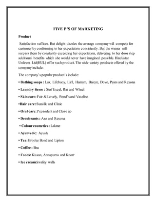 FIVE P’S OF MARKETING
Product
Satisfaction suffices. But delight dazzles the average company will compete for
customer by conforming to her expectation consistently. But the winner will
surpass them by constantly exceeding her expectation, delivering to her doorstep
additional benefits which she would never have imagined possible. Hindustan
Unilever Ltd(HUL) offer such product. The wide variety products offered by the
company include:
The company’s popular product’s include:
• Bathing soaps : Lux, Lifebuoy, Liril, Hamam, Breeze, Dove, Pears and Rexona
• Laundry items : Surf Excel, Rin and Wheel
• Skin care: Fair & Lovely, Pond’sand Vaseline
•Hair care: Sunsilk and Clinic
• Oral care: Pepsodentand Close up
• Deodorants : Axe and Rexona
• Colour cosmetics: Lakme
• Ayurvedic: Ayush
• Tea:Brooke Bond and Lipton
• Coffee : Bru
• Foods: Kissan, Annapurna and Knorr
• Ice cream:kwality walls
 