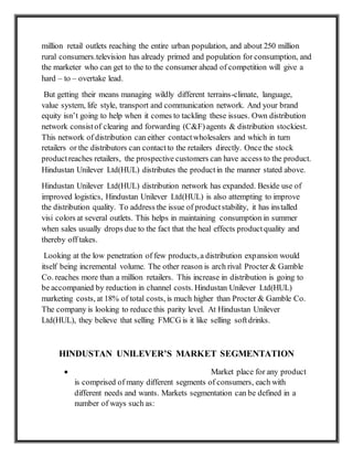 million retail outlets reaching the entire urban population, and about 250 million
rural consumers.television has already primed and population for consumption, and
the marketer who can get to the to the consumer ahead of competition will give a
hard – to – overtake lead.
But getting their means managing wildly different terrains-climate, language,
value system, life style, transport and communication network. And your brand
equity isn’t going to help when it comes to tackling these issues. Own distribution
network consistof clearing and forwarding (C&F)agents & distribution stockiest.
This network of distribution can either contactwholesalers and which in turn
retailers or the distributors can contactto the retailers directly. Once the stock
productreaches retailers, the prospective customers can have access to the product.
Hindustan Unilever Ltd(HUL) distributes the productin the manner stated above.
Hindustan Unilever Ltd(HUL) distribution network has expanded. Beside use of
improved logistics, Hindustan Unilever Ltd(HUL) is also attempting to improve
the distribution quality. To address the issue of productstability, it has installed
visi colors at several outlets. This helps in maintaining consumption in summer
when sales usually drops due to the fact that the heal effects productquality and
thereby off takes.
Looking at the low penetration of few products,a distribution expansion would
itself being incremental volume. The other reason is arch rival Procter & Gamble
Co. reaches more than a million retailers. This increase in distribution is going to
be accompanied by reduction in channel costs. Hindustan Unilever Ltd(HUL)
marketing costs, at 18% of total costs, is much higher than Procter & Gamble Co.
The company is looking to reduce this parity level. At Hindustan Unilever
Ltd(HUL), they believe that selling FMCG is it like selling softdrinks.
HINDUSTAN UNILEVER’S MARKET SEGMENTATION
 Market place for any product
is comprised of many different segments of consumers, each with
different needs and wants. Markets segmentation can be defined in a
number of ways such as:
 