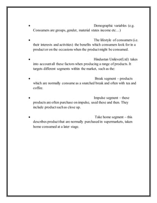  Demographic variables (e.g.
Consumers are groups, gender, material states income etc…)
 The lifestyle of consumers (i.e.
their interests and activities) the benefits which consumers look for in a
productor on the occasions when the productmight be consumed.
 Hindustan Unilever(Ltd) takes
into accountall these factors when producing a range of products. It
targets different segments within the market, such as the:
 Break segment – products
which are normally consume as a snatched break and often with tea and
coffee.
 Impulse segment – these
products are often purchase on impulse, used these and then. They
include productsuchas close up.
 Take home segment – this
describes productthat are normally purchased in supermarkets, taken
home consumed at a later stage.
 