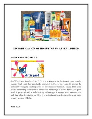 DIVERSIFICATION OF HINDUSTAN UNILEVER LIMITED
HOME CARE PRODUCTS:
Surf Excel was introduced in 1959. It is apioneer in the Indian detergent powder
market, Surf Excel has constantly upgraded itself over the years, to answer the
constantly changing washing needs of the Indian homemaker. Today Surf Excel
offers outstanding stain removal ability on a wide range of stains. Surf Excel quick
wash is powered with a path-breaking technology- it reduces water consumption
and time taken for rinsing by 50%. It is a significant benefit, given the acute water
scarcity in most of India.
VIM BAR
 