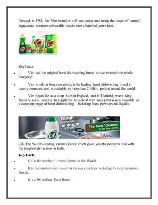 Created in 1885, the Vim brand is still innovating and using the magic of natural
ingredients to create unbeatable results over a hundred years later.
Key Facts
 Vim was the original hand dishwashing brand: so we invented the whole
category!
 Vim is sold in four continents, is the leading hand dishwashing brand in
twenty countries, and is available to more than 2 billion people around the world.
 Vim began life as a soap (both in England, and in Thailand, where King
Rama V asked Unilever to supply his household with soap), but is now available as
a complete range of hand dishwashing – including bars, powders and liquids.
Cif- The World’s leading cream cleaner which gives you the power to deal with
the toughest dirt is now in India.
Key Facts
 Cif is the number 1 cream cleaner in the World.
 It is the number one cleaner in various countries including France, Germany,
Russia.
 It’s a 500 million Euro Brand.
 