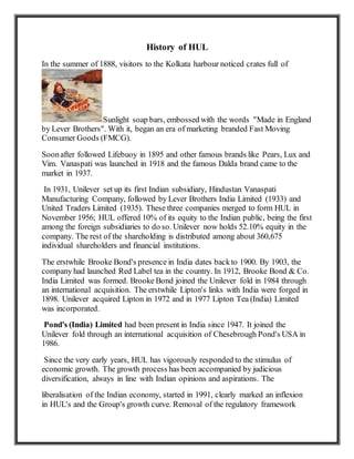 History of HUL
In the summer of 1888, visitors to the Kolkata harbour noticed crates full of
Sunlight soap bars, embossed with the words "Made in England
by Lever Brothers". With it, began an era of marketing branded Fast Moving
Consumer Goods (FMCG).
Soonafter followed Lifebuoy in 1895 and other famous brands like Pears, Lux and
Vim. Vanaspati was launched in 1918 and the famous Dalda brand came to the
market in 1937.
In 1931, Unilever set up its first Indian subsidiary, Hindustan Vanaspati
Manufacturing Company, followed by Lever Brothers India Limited (1933) and
United Traders Limited (1935). These three companies merged to form HUL in
November 1956; HUL offered 10% of its equity to the Indian public, being the first
among the foreign subsidiaries to do so. Unilever now holds 52.10% equity in the
company. The rest of the shareholding is distributed among about 360,675
individual shareholders and financial institutions.
The erstwhile Brooke Bond's presence in India dates backto 1900. By 1903, the
company had launched Red Label tea in the country. In 1912, Brooke Bond & Co.
India Limited was formed. Brooke Bond joined the Unilever fold in 1984 through
an international acquisition. The erstwhile Lipton's links with India were forged in
1898. Unilever acquired Lipton in 1972 and in 1977 Lipton Tea (India) Limited
was incorporated.
Pond's (India) Limited had been present in India since 1947. It joined the
Unilever fold through an international acquisition of Chesebrough Pond's USA in
1986.
Since the very early years, HUL has vigorously responded to the stimulus of
economic growth. The growth process has been accompanied by judicious
diversification, always in line with Indian opinions and aspirations. The
liberalisation of the Indian economy, started in 1991, clearly marked an inflexion
in HUL's and the Group's growth curve. Removal of the regulatory framework
 