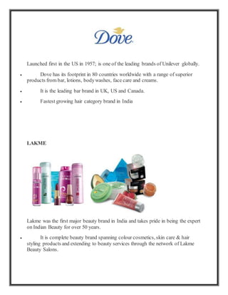 Launched first in the US in 1957; is one of the leading brands of Unilever globally.
 Dove has its footprint in 80 countries worldwide with a range of superior
products from bar, lotions, bodywashes, face care and creams.
 It is the leading bar brand in UK, US and Canada.
 Fastest growing hair category brand in India
LAKME
Lakme was the first major beauty brand in India and takes pride in being the expert
on Indian Beauty for over 50 years.
 It is complete beauty brand spanning colour cosmetics, skin care & hair
styling products and extending to beauty services through the network of Lakme
Beauty Salons.
 