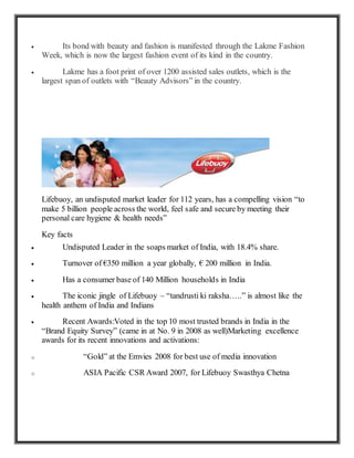  Its bond with beauty and fashion is manifested through the Lakme Fashion
Week, which is now the largest fashion event of its kind in the country.
 Lakme has a foot print of over 1200 assisted sales outlets, which is the
largest span of outlets with “Beauty Advisors” in the country.
Lifebuoy, an undisputed market leader for 112 years, has a compelling vision “to
make 5 billion people across the world, feel safe and secure by meeting their
personal care hygiene & health needs”
Key facts
 Undisputed Leader in the soaps market of India, with 18.4% share.
 Turnover of €350 million a year globally, € 200 million in India.
 Has a consumer base of 140 Million households in India
 The iconic jingle of Lifebuoy – “tandrusti ki raksha…..” is almost like the
health anthem of India and Indians
 Recent Awards:Voted in the top 10 most trusted brands in India in the
“Brand Equity Survey” (came in at No. 9 in 2008 as well)Marketing excellence
awards for its recent innovations and activations:
o “Gold” at the Emvies 2008 for best use of media innovation
o ASIA Pacific CSR Award 2007, for Lifebuoy Swasthya Chetna
 