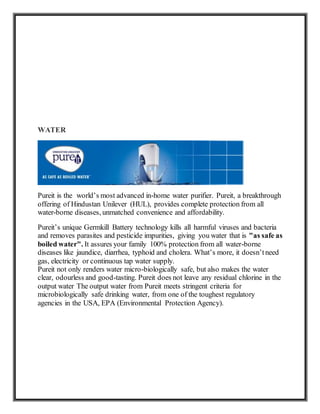 WATER
Pureit is the world’s most advanced in-home water purifier. Pureit, a breakthrough
offering of Hindustan Unilever (HUL), provides complete protection from all
water-borne diseases, unmatched convenience and affordability.
Pureit’s unique Germkill Battery technology kills all harmful viruses and bacteria
and removes parasites and pesticide impurities, giving you water that is "as safe as
boiled water". It assures your family 100% protection from all water-borne
diseases like jaundice, diarrhea, typhoid and cholera. What’s more, it doesn’tneed
gas, electricity or continuous tap water supply.
Pureit not only renders water micro-biologically safe, but also makes the water
clear, odourless and good-tasting. Pureit does not leave any residual chlorine in the
output water The output water from Pureit meets stringent criteria for
microbiologically safe drinking water, from one of the toughest regulatory
agencies in the USA, EPA (Environmental Protection Agency).
 