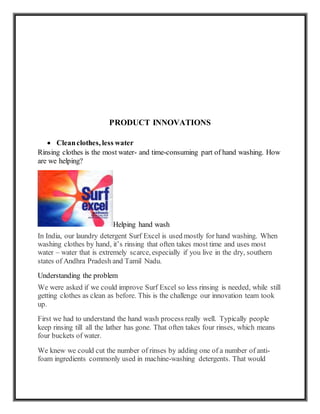 PRODUCT INNOVATIONS
 Cleanclothes, less water
Rinsing clothes is the most water- and time-consuming part of hand washing. How
are we helping?
Helping hand wash
In India, our laundry detergent Surf Excel is used mostly for hand washing. When
washing clothes by hand, it’s rinsing that often takes most time and uses most
water – water that is extremely scarce, especially if you live in the dry, southern
states of Andhra Pradesh and Tamil Nadu.
Understanding the problem
We were asked if we could improve Surf Excel so less rinsing is needed, while still
getting clothes as clean as before. This is the challenge our innovation team took
up.
First we had to understand the hand wash process really well. Typically people
keep rinsing till all the lather has gone. That often takes four rinses, which means
four buckets of water.
We knew we could cut the number of rinses by adding one of a number of anti-
foam ingredients commonly used in machine-washing detergents. That would
 