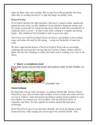 make the lather rinse more quickly. But we also know that people like the foam
when they’re washing becauseit’s a sign that things are getting clean.
Reduced rinsing
So we had to find just the right ingredient that doesn’tsuppress lather significantly
during the main wash, yet aids significant foam reduction during the rinsing step.
We tested several until we found one that doesn’tkick in until the concentration of
surfactant active is lower – in other words when washing is complete and rinsing
begins - then rebalanced the formulation until we got it just right.
This is how new Surf Excel Quick Wash can deliver a good lather at the washing
stage, and reduce the need for the rinsing – saving two bucketfuls of water per
wash.
We have supported the launch of Surf Excel Quick Wash with an advertising
campaign that promotes the message that you can have cleaner clothes with less
lather with the aim of helping to reduce the water used in washing even more in the
future.
 Knorr: a revolution in stock
Knorr helps home-cooks provide natural and nutritious meals for their families in a
convenient way.
Closer to home
By interacting closely with consumers, we realised that the jelly format of Knorr
StockPot is very close to home-made bouillon in how it looks and smells and how
you use it. Unilever chefs and productdevelopers worked closely together to cook
and stabilise, in a natural way, rich bouillons with big and fresh pieces of
vegetables and herbs. We have applied for patents around this innovative
technology.
Knorr StockPot is easy to use and melts naturally into food, developing a great
aroma and taste, while keeping the salt dosagein the end dish flexible. The
 