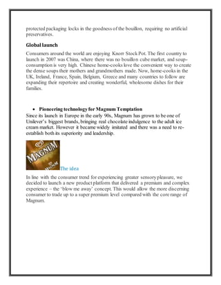 protected packaging locks in the goodness of the bouillon, requiring no artificial
preservatives.
Global launch
Consumers around the world are enjoying Knorr StockPot. The first country to
launch in 2007 was China, where there was no bouillon cube market, and soup-
consumption is very high. Chinese home-cooks love the convenient way to create
the dense soups their mothers and grandmothers made. Now, home-cooks in the
UK, Ireland, France, Spain, Belgium, Greece and many countries to follow are
expanding their repertoire and creating wonderful, wholesome dishes for their
families.
 Pioneering technologyfor Magnum Temptation
Since its launch in Europe in the early 90s, Magnum has grown to be one of
Unilever’s biggest brands, bringing real chocolate indulgence to the adult ice
cream market. However it became widely imitated and there was a need to re-
establish both its superiority and leadership.
The idea
In line with the consumer trend for experiencing greater sensorypleasure, we
decided to launch a new productplatform that delivered a premium and complex
experience – the ‘blow me away’ concept. This would allow the more discerning
consumer to trade up to a super premium level compared with the core range of
Magnum.
 
