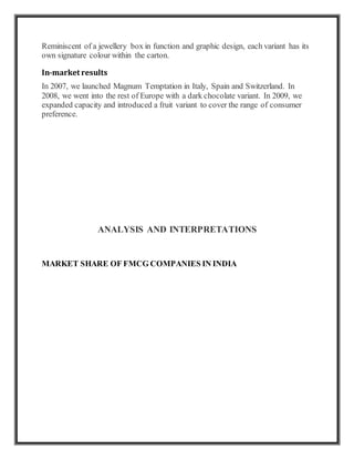 Reminiscent of a jewellery box in function and graphic design, each variant has its
own signature colour within the carton.
In-market results
In 2007, we launched Magnum Temptation in Italy, Spain and Switzerland. In
2008, we went into the rest of Europe with a dark chocolate variant. In 2009, we
expanded capacity and introduced a fruit variant to cover the range of consumer
preference.
ANALYSIS AND INTERPRETATIONS
MARKET SHARE OF FMCG COMPANIES IN INDIA
 